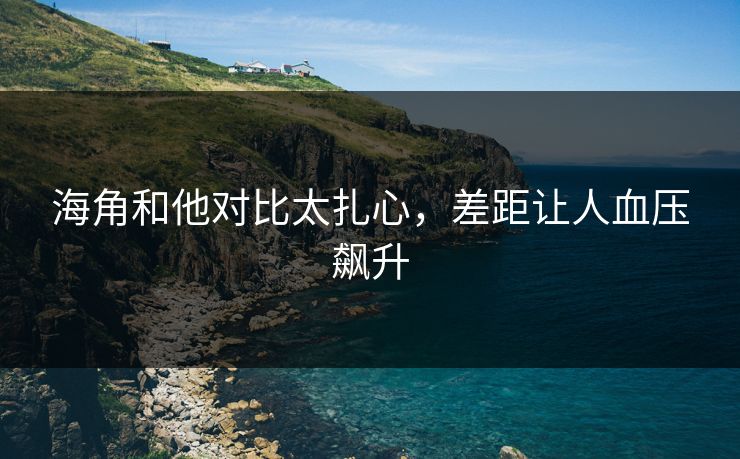 海角和他对比太扎心，差距让人血压飙升