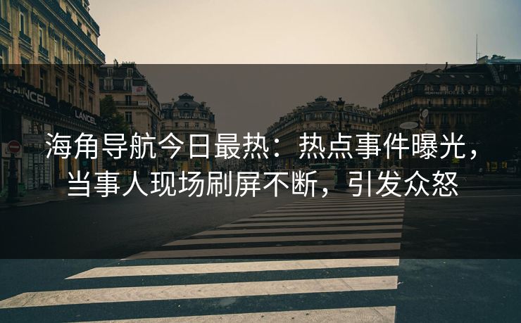 海角导航今日最热：热点事件曝光，当事人现场刷屏不断，引发众怒