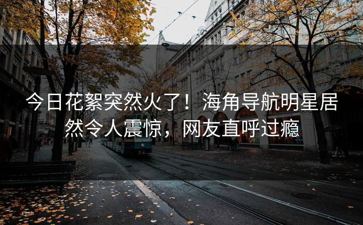 今日花絮突然火了！海角导航明星居然令人震惊，网友直呼过瘾