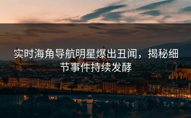 实时海角导航明星爆出丑闻，揭秘细节事件持续发酵