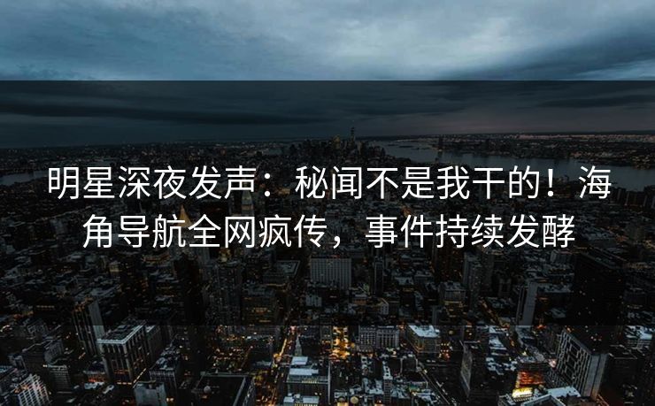 明星深夜发声：秘闻不是我干的！海角导航全网疯传，事件持续发酵