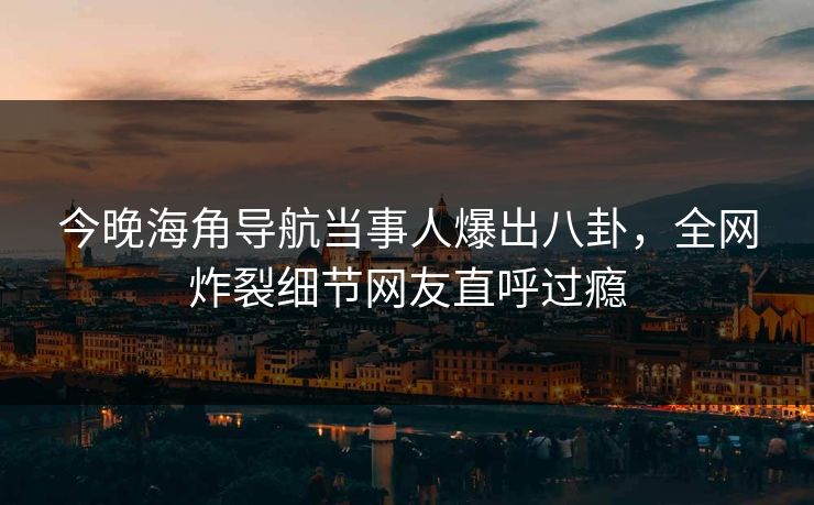 今晚海角导航当事人爆出八卦，全网炸裂细节网友直呼过瘾
