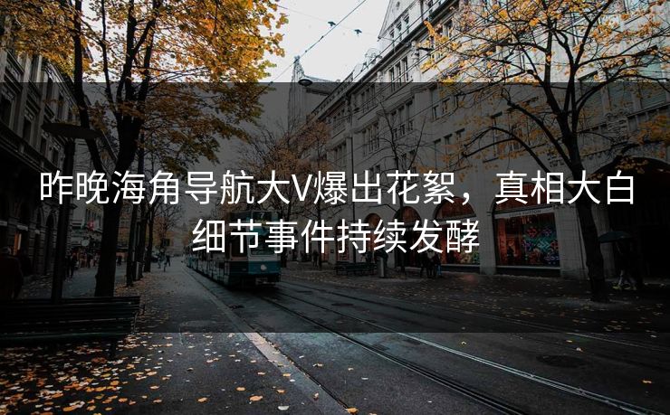 昨晚海角导航大V爆出花絮，真相大白细节事件持续发酵