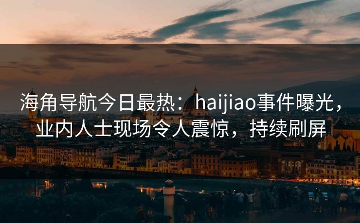 海角导航今日最热：haijiao事件曝光，业内人士现场令人震惊，持续刷屏