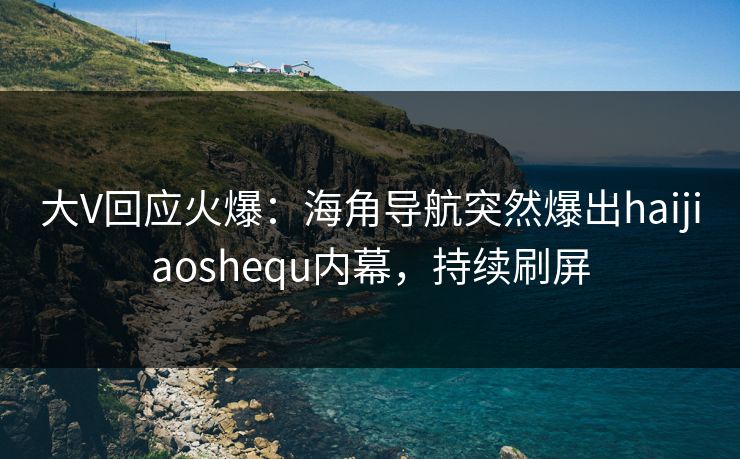 大V回应火爆：海角导航突然爆出haijiaoshequ内幕，持续刷屏