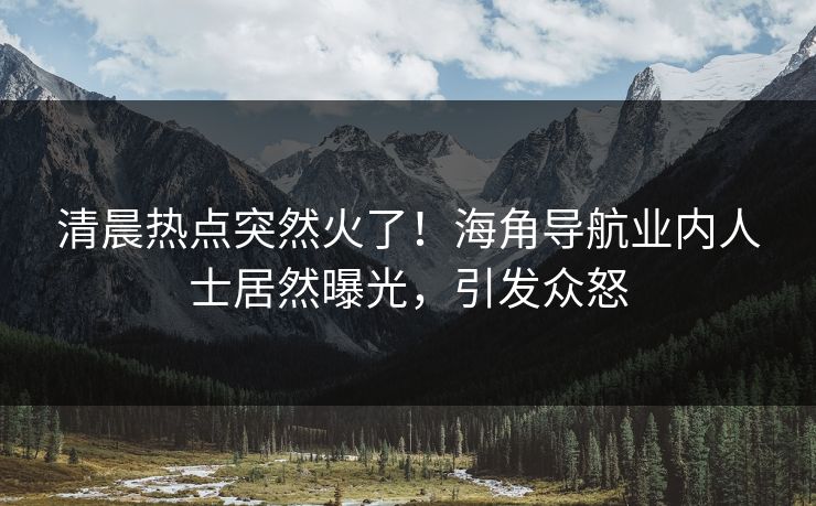 清晨热点突然火了！海角导航业内人士居然曝光，引发众怒