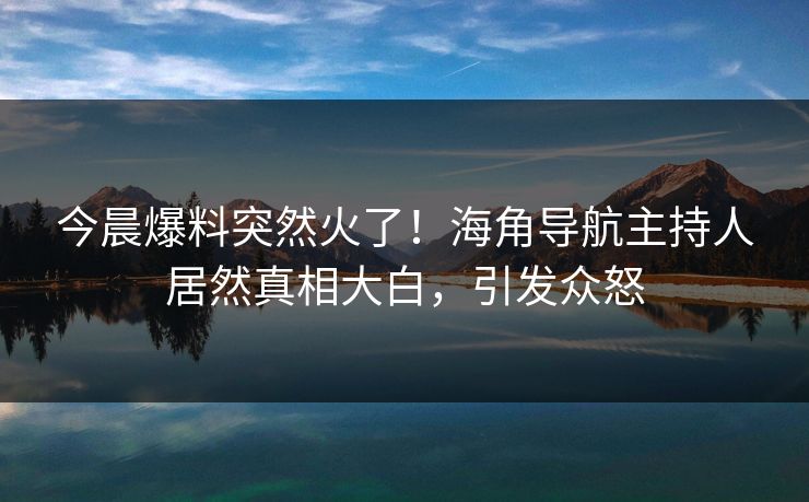 今晨爆料突然火了！海角导航主持人居然真相大白，引发众怒