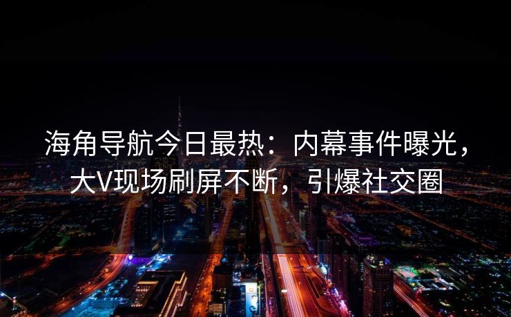 海角导航今日最热：内幕事件曝光，大V现场刷屏不断，引爆社交圈