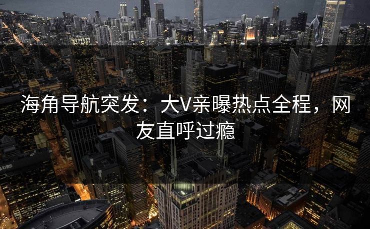 海角导航突发：大V亲曝热点全程，网友直呼过瘾