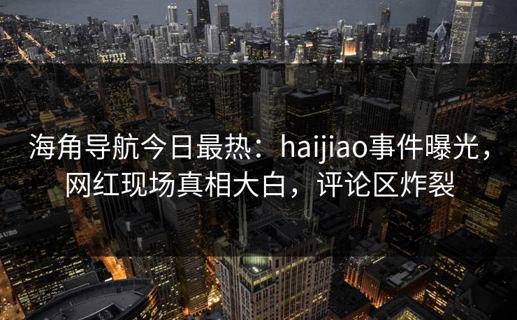 海角导航今日最热：haijiao事件曝光，网红现场真相大白，评论区炸裂