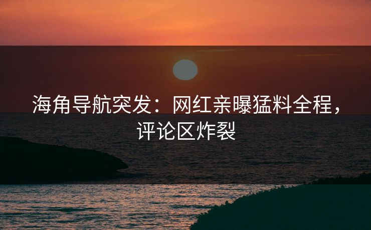 海角导航突发：网红亲曝猛料全程，评论区炸裂