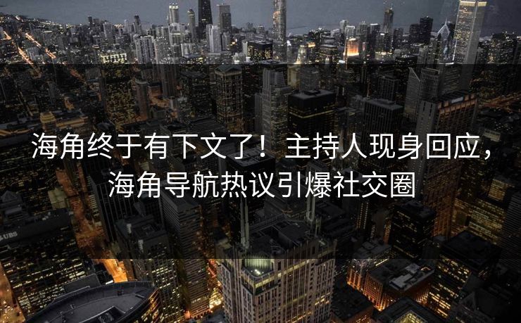 海角终于有下文了！主持人现身回应，海角导航热议引爆社交圈
