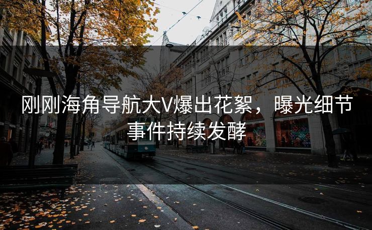 刚刚海角导航大V爆出花絮，曝光细节事件持续发酵