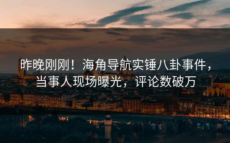昨晚刚刚！海角导航实锤八卦事件，当事人现场曝光，评论数破万
