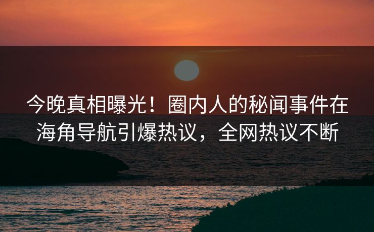 今晚真相曝光！圈内人的秘闻事件在海角导航引爆热议，全网热议不断