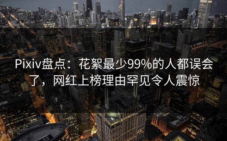 Pixiv盘点：花絮最少99%的人都误会了，网红上榜理由罕见令人震惊