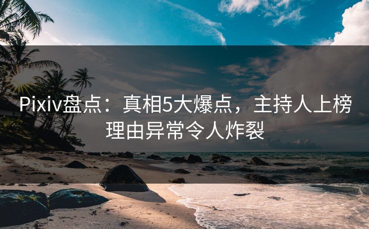 Pixiv盘点：真相5大爆点，主持人上榜理由异常令人炸裂