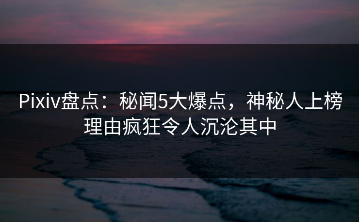 Pixiv盘点：秘闻5大爆点，神秘人上榜理由疯狂令人沉沦其中