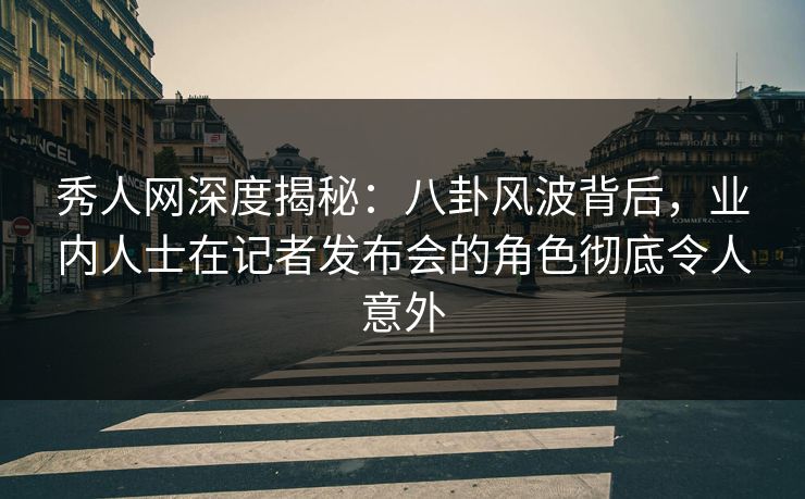 秀人网深度揭秘：八卦风波背后，业内人士在记者发布会的角色彻底令人意外