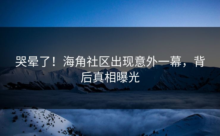 哭晕了！海角社区出现意外一幕，背后真相曝光