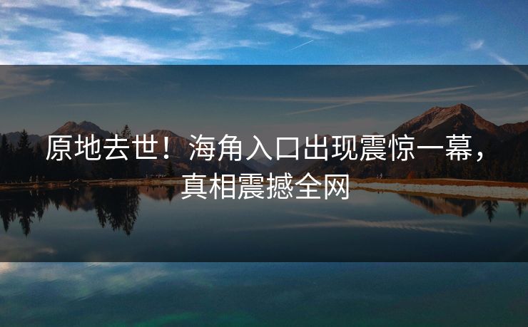 原地去世！海角入口出现震惊一幕，真相震撼全网