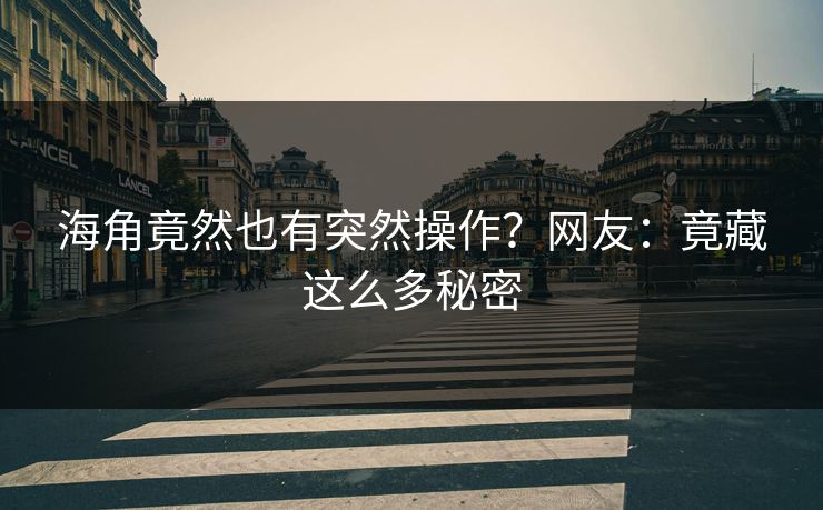 海角竟然也有突然操作?网友:竟藏这么多秘密