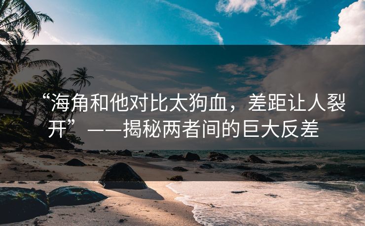 “海角和他对比太狗血，差距让人裂开”——揭秘两者间的巨大反差