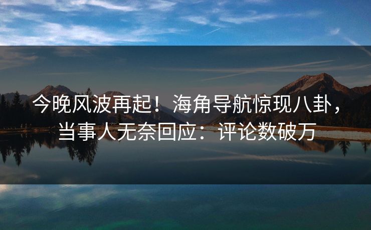 今晚风波再起！海角导航惊现八卦，当事人无奈回应：评论数破万