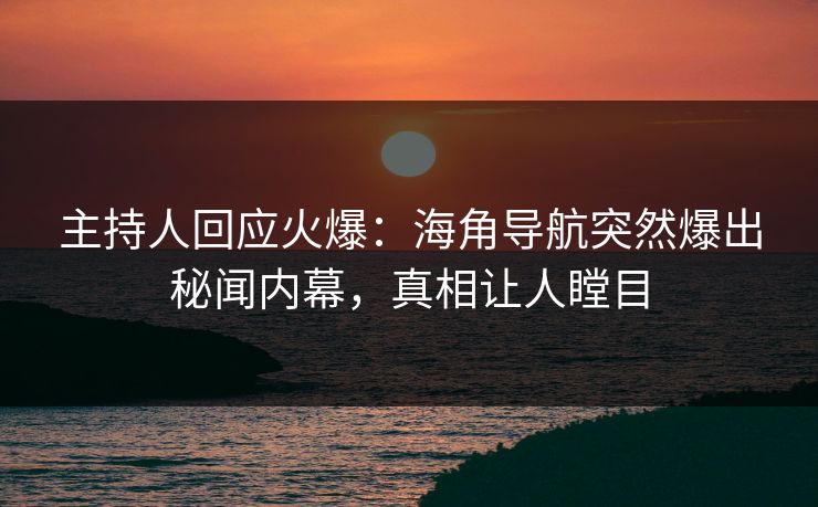主持人回应火爆：海角导航突然爆出秘闻内幕，真相让人瞠目