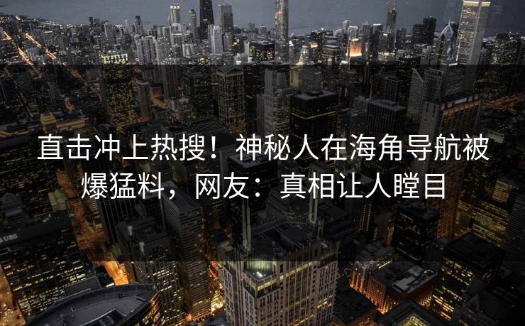 直击冲上热搜！神秘人在海角导航被爆猛料，网友：真相让人瞠目