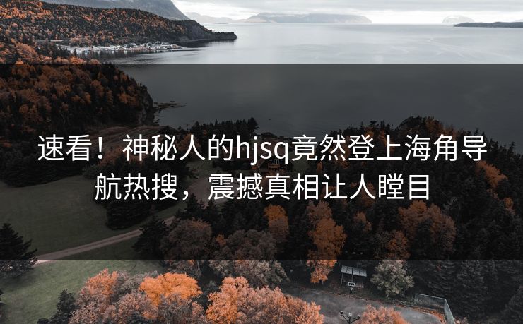 速看！神秘人的hjsq竟然登上海角导航热搜，震撼真相让人瞠目