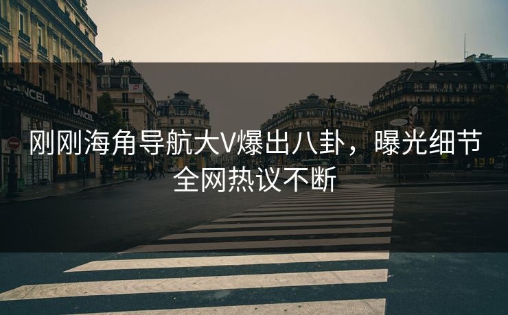 刚刚海角导航大V爆出八卦，曝光细节全网热议不断