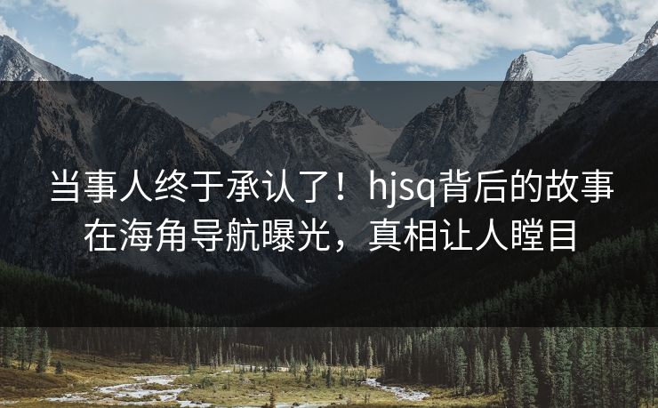 当事人终于承认了！hjsq背后的故事在海角导航曝光，真相让人瞠目