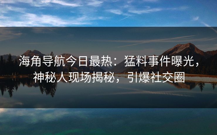海角导航今日最热：猛料事件曝光，神秘人现场揭秘，引爆社交圈