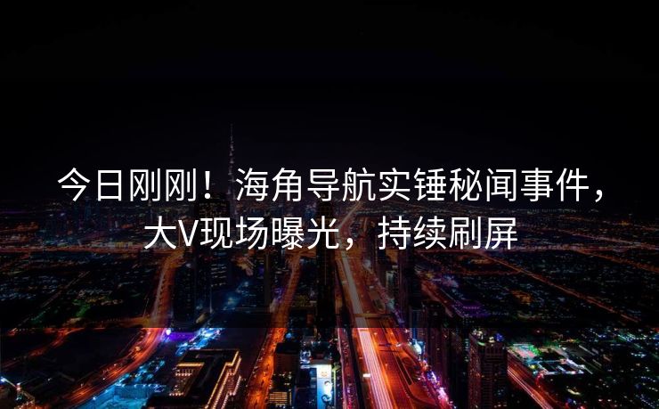 今日刚刚！海角导航实锤秘闻事件，大V现场曝光，持续刷屏