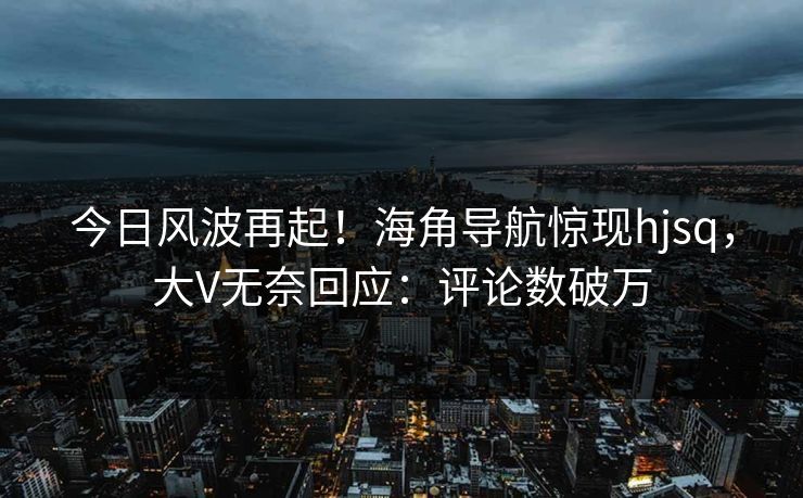 今日风波再起！海角导航惊现hjsq，大V无奈回应：评论数破万