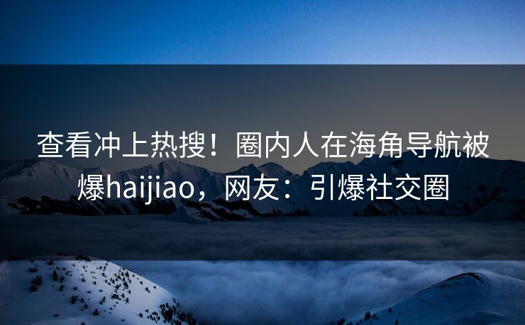 查看冲上热搜！圈内人在海角导航被爆haijiao，网友：引爆社交圈