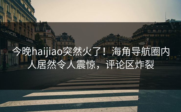 今晚haijiao突然火了！海角导航圈内人居然令人震惊，评论区炸裂