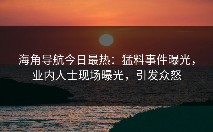 海角导航今日最热：猛料事件曝光，业内人士现场曝光，引发众怒