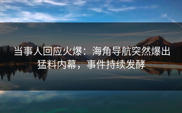 当事人回应火爆：海角导航突然爆出猛料内幕，事件持续发酵