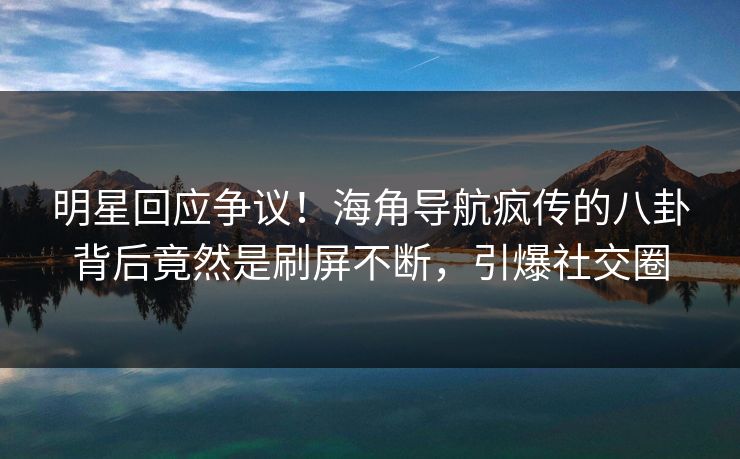 明星回应争议！海角导航疯传的八卦背后竟然是刷屏不断，引爆社交圈