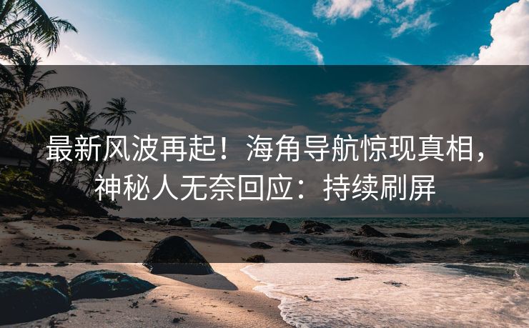最新风波再起！海角导航惊现真相，神秘人无奈回应：持续刷屏