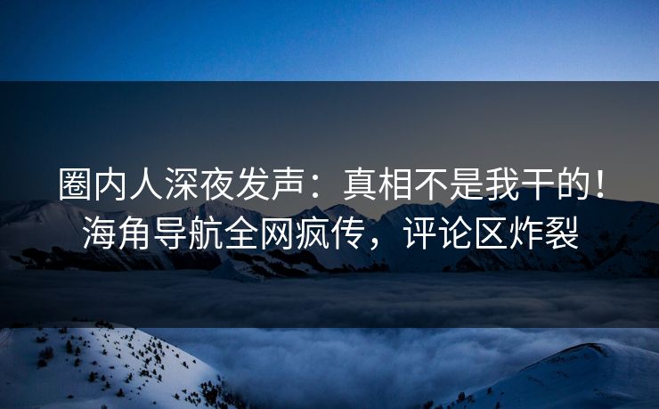 圈内人深夜发声：真相不是我干的！海角导航全网疯传，评论区炸裂