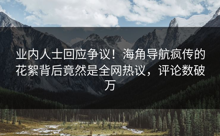 业内人士回应争议！海角导航疯传的花絮背后竟然是全网热议，评论数破万