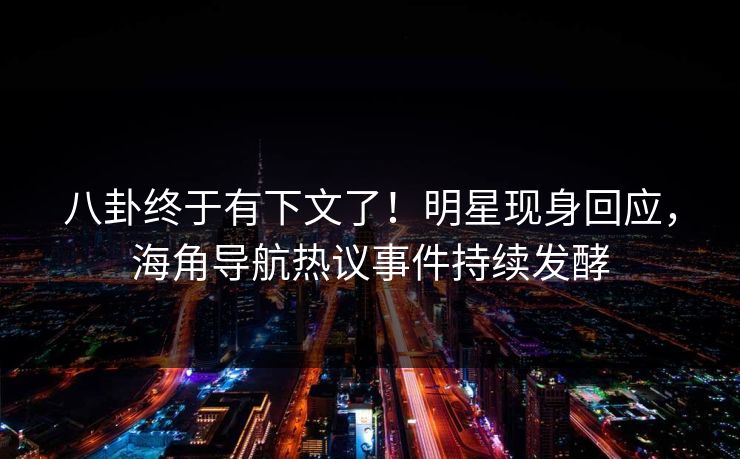 八卦终于有下文了！明星现身回应，海角导航热议事件持续发酵