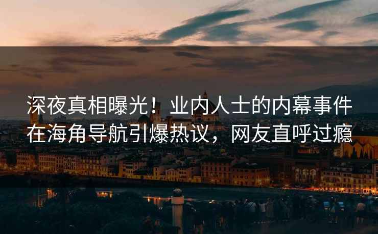 深夜真相曝光！业内人士的内幕事件在海角导航引爆热议，网友直呼过瘾