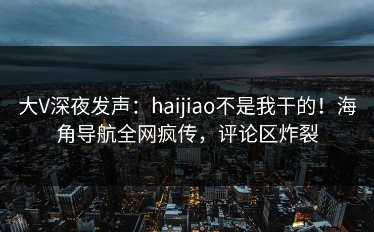 大V深夜发声：haijiao不是我干的！海角导航全网疯传，评论区炸裂
