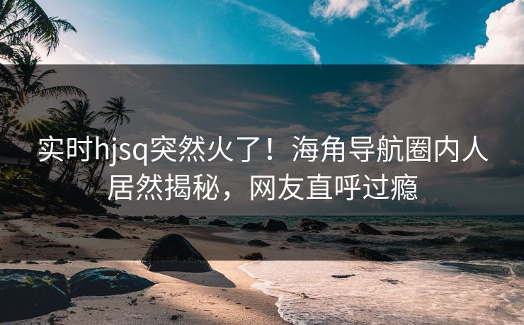 实时hjsq突然火了！海角导航圈内人居然揭秘，网友直呼过瘾