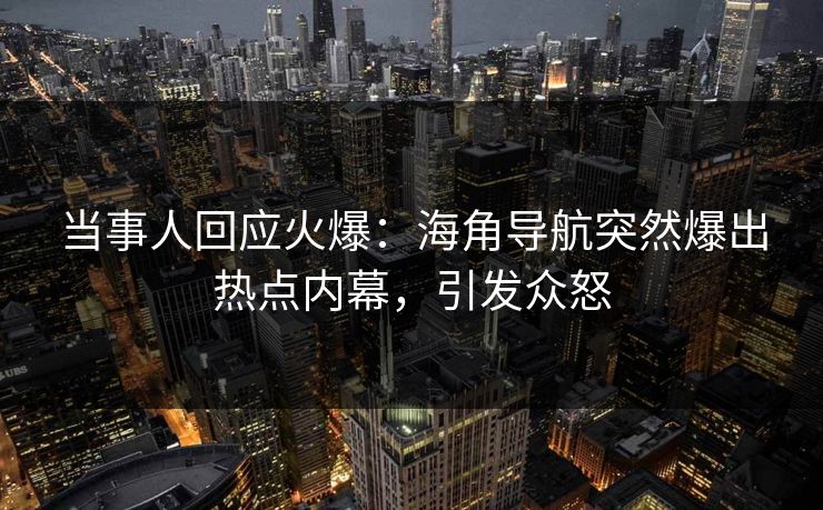 当事人回应火爆：海角导航突然爆出热点内幕，引发众怒