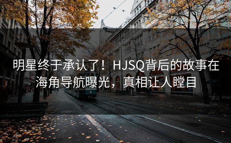 明星终于承认了！HJSQ背后的故事在海角导航曝光，真相让人瞠目
